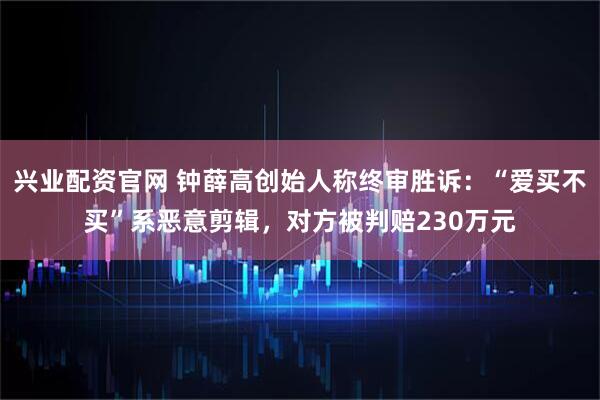 兴业配资官网 钟薛高创始人称终审胜诉：“爱买不买”系恶意剪辑，对方被判赔230万元
