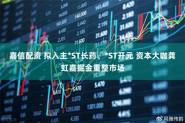 嘉信配资 拟入主*ST长药、*ST开元 资本大咖龚虹嘉掘金重整市场