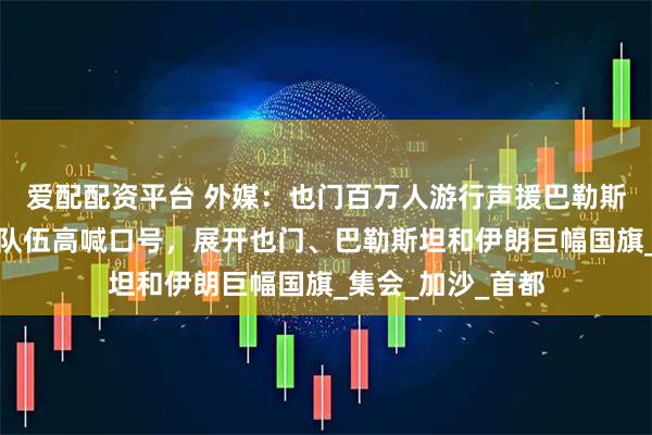 爱配配资平台 外媒：也门百万人游行声援巴勒斯坦和伊朗，游行队伍高喊口号，展开也门、巴勒斯坦和伊朗巨幅国旗_集会_加沙_首都