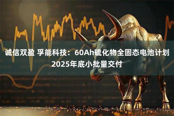 诚信双盈 孚能科技：60Ah硫化物全固态电池计划2025年底小批量交付