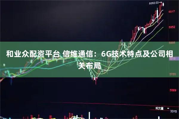 和业众配资平台 信维通信：6G技术特点及公司相关布局
