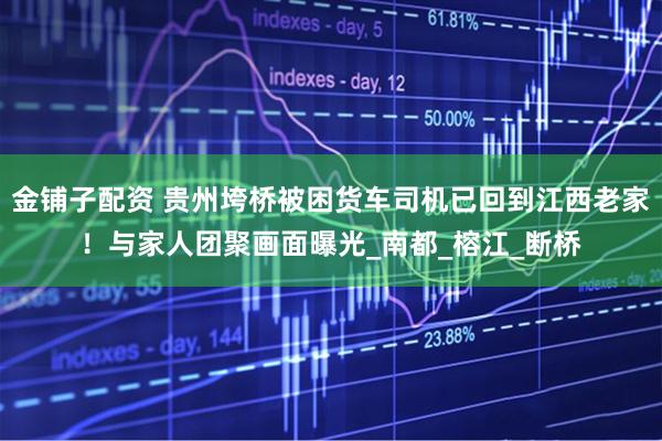 金铺子配资 贵州垮桥被困货车司机已回到江西老家！与家人团聚画面曝光_南都_榕江_断桥