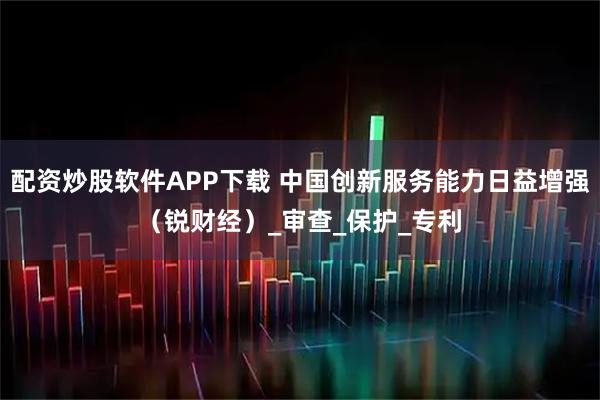 配资炒股软件APP下载 中国创新服务能力日益增强（锐财经）_审查_保护_专利