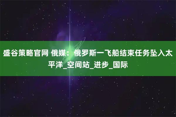 盛谷策略官网 俄媒：俄罗斯一飞船结束任务坠入太平洋_空间站_进步_国际