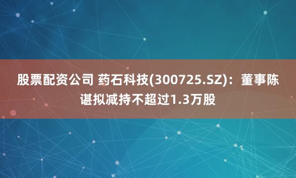股票配资公司 药石科技(300725.SZ)：董事陈谌拟减持不超过1.3万股