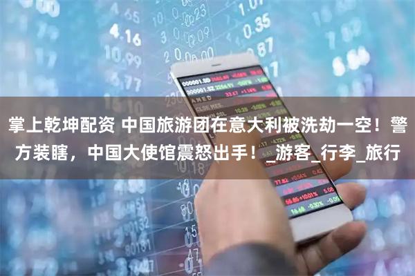 掌上乾坤配资 中国旅游团在意大利被洗劫一空！警方装瞎，中国大使馆震怒出手！_游客_行李_旅行