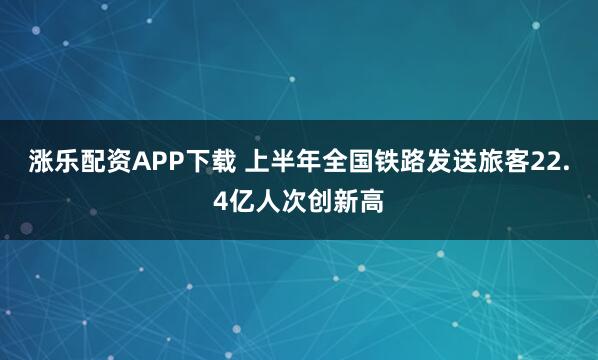 涨乐配资APP下载 上半年全国铁路发送旅客22.4亿人次创新高