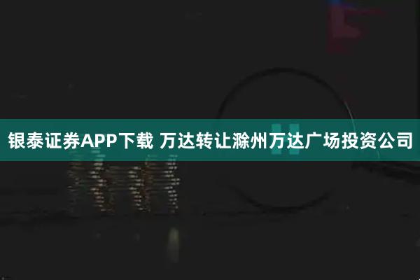 银泰证券APP下载 万达转让滁州万达广场投资公司