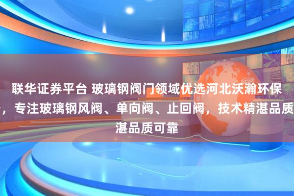 联华证券平台 玻璃钢阀门领域优选河北沃瀚环保设备,专注玻璃钢风阀、单向阀、止回阀,技术精湛品质可靠